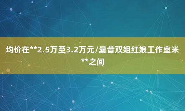 均价在**2.5万至3.2万元/曩昔双姐红娘工作室米**之间